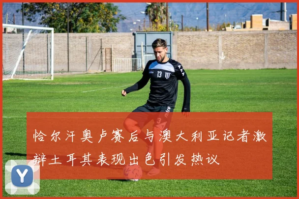 恰尔汗奥卢赛后与澳大利亚记者激辩土耳其表现出色引发热议