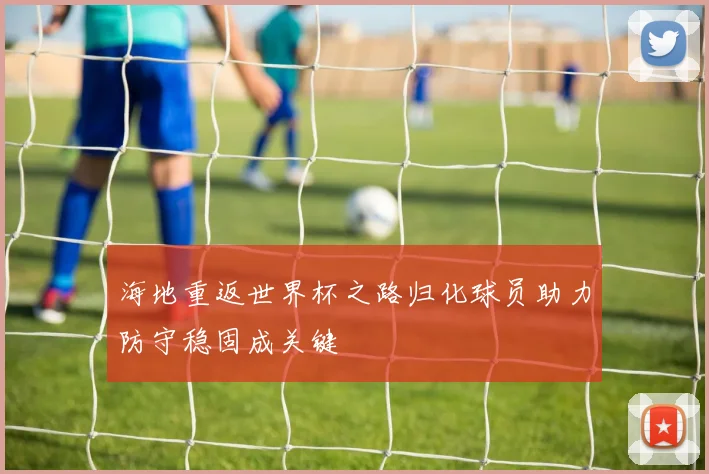 海地重返世界杯之路归化球员助力防守稳固成关键