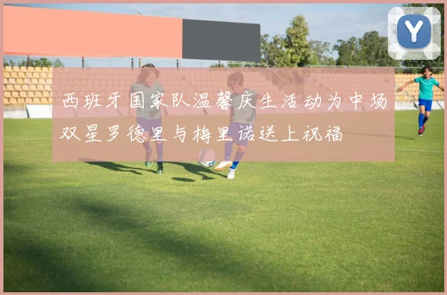 西班牙国家队温馨庆生活动为中场双星罗德里与梅里诺送上祝福