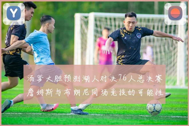 汤爹大胆预测湖人对决76人总决赛詹姆斯与布朗尼同场竞技的可能性分析