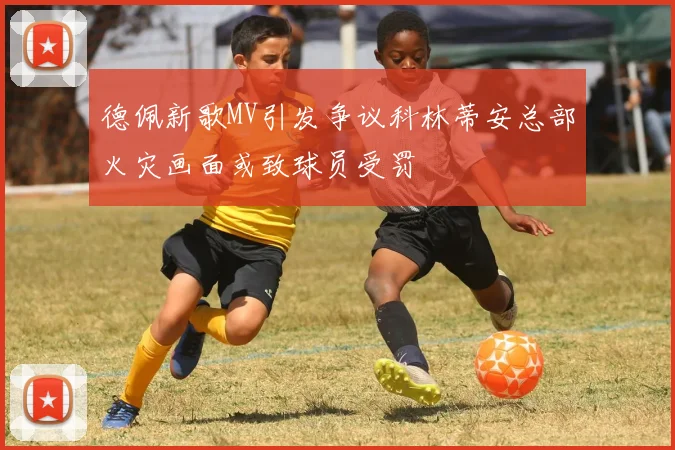 德佩新歌MV引发争议科林蒂安总部火灾画面或致球员受罚