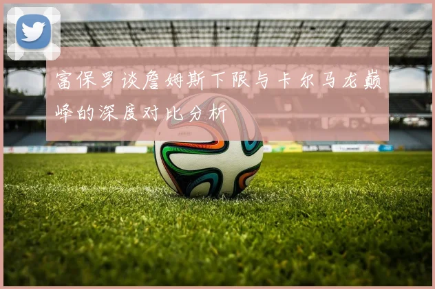 富保罗谈詹姆斯下限与卡尔马龙巅峰的深度对比分析