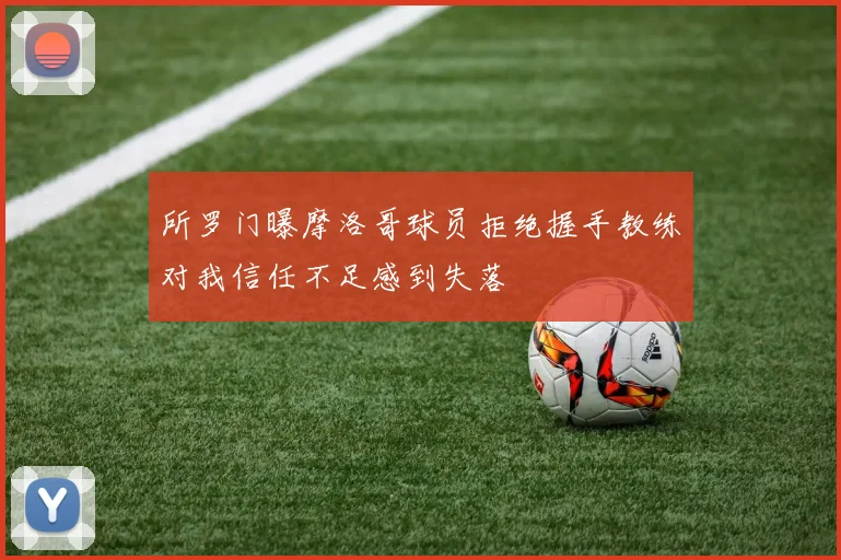 所罗门曝摩洛哥球员拒绝握手教练对我信任不足感到失落