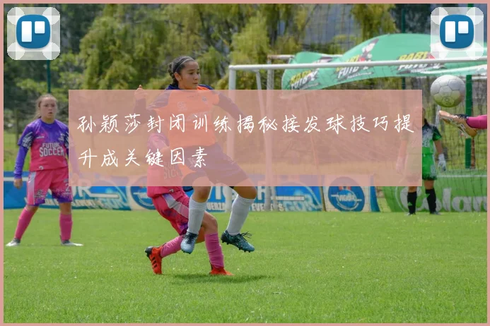 孙颖莎封闭训练揭秘接发球技巧提升成关键因素
