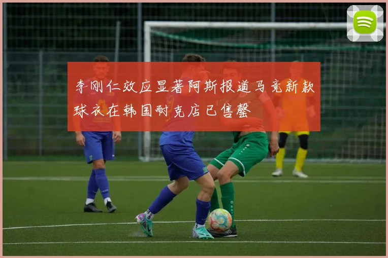 李刚仁效应显著阿斯报道马竞新款球衣在韩国耐克店已售罄