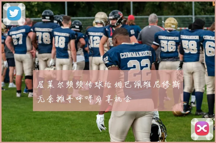 居莱尔频频传球给姆巴佩维尼修斯无奈摊手呼吁分享机会